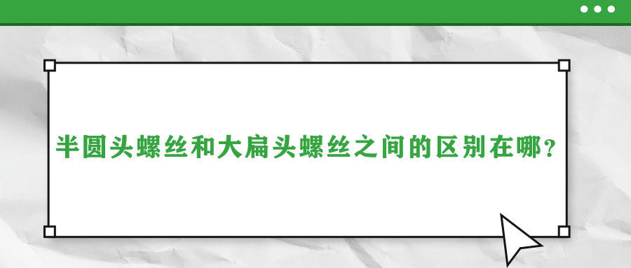 半圓頭螺絲和大扁頭螺絲之間的區(qū)別在哪？