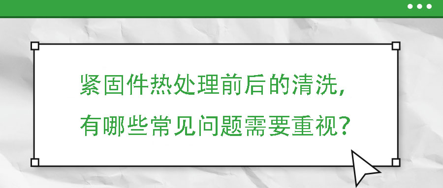 緊固件熱處理前后的清洗，有哪些常見問題需要重視？